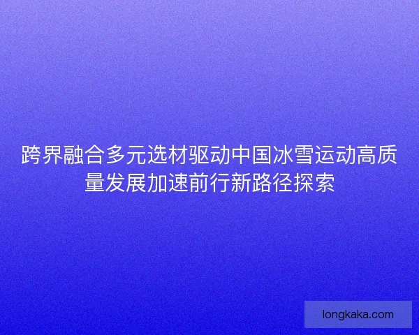 跨界融合多元选材驱动中国冰雪运动高质量发展加速前行新路径探索
