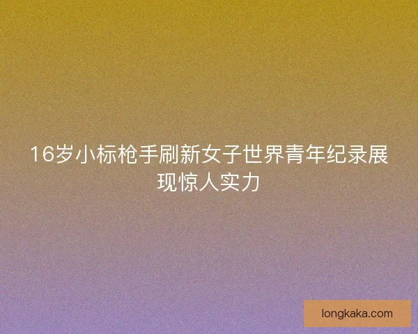 16岁小标枪手刷新女子世界青年纪录展现惊人实力