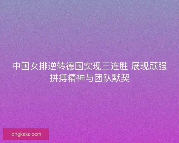 中国女排逆转德国实现三连胜 展现顽强拼搏精神与团队默契