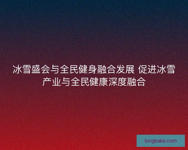 冰雪盛会与全民健身融合发展 促进冰雪产业与全民健康深度融合
