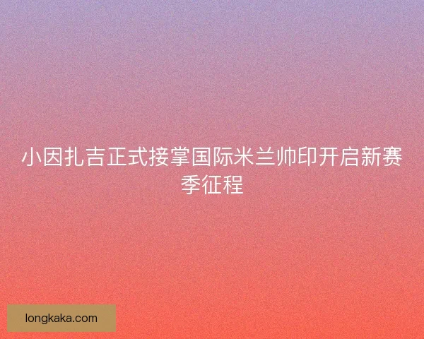 小因扎吉正式接掌国际米兰帅印开启新赛季征程
