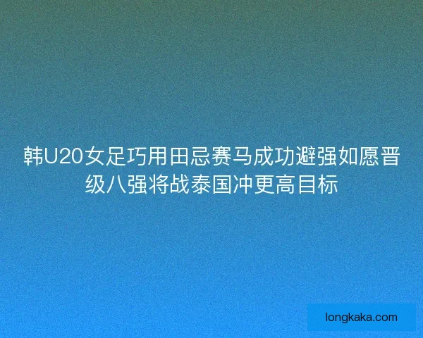 韩U20女足巧用田忌赛马成功避强如愿晋级八强将战泰国冲更高目标