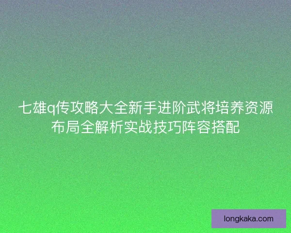 七雄q传攻略大全新手进阶武将培养资源布局全解析实战技巧阵容搭配