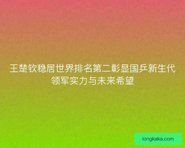 王楚钦稳居世界排名第二彰显国乒新生代领军实力与未来希望