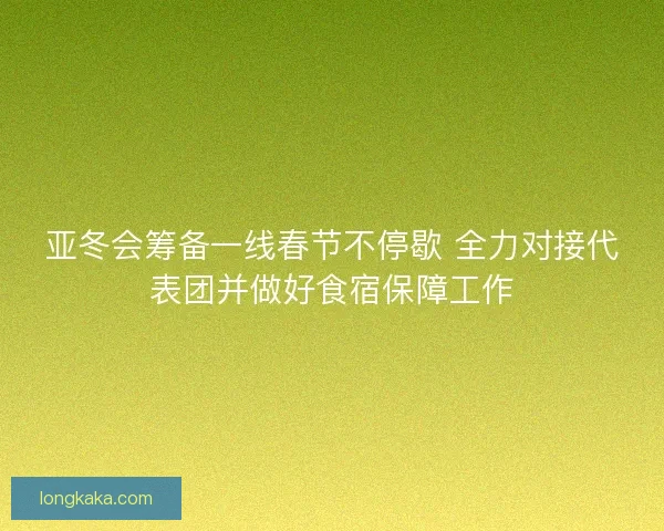 亚冬会筹备一线春节不停歇 全力对接代表团并做好食宿保障工作