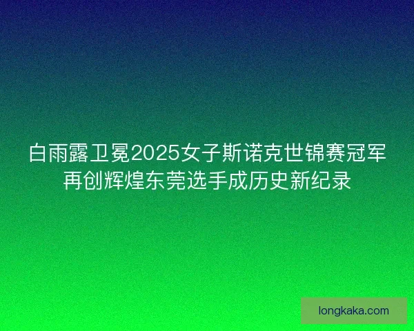 白雨露卫冕2025女子斯诺克世锦赛冠军再创辉煌东莞选手成历史新纪录