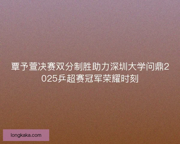覃予萱决赛双分制胜助力深圳大学问鼎2025乒超赛冠军荣耀时刻 覃予萱决赛双分制胜助力深圳大学问鼎2025乒超赛冠军荣耀时刻
