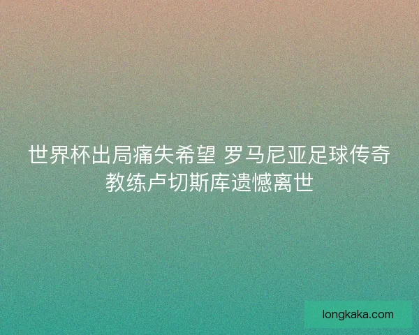 世界杯出局痛失希望 罗马尼亚足球传奇教练卢切斯库遗憾离世