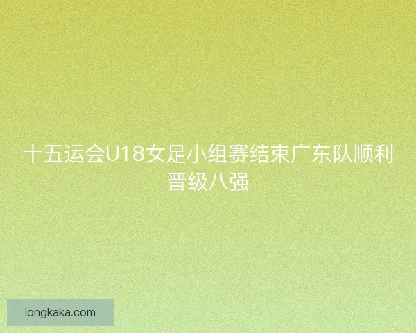 十五运会U18女足小组赛结束广东队顺利晋级八强