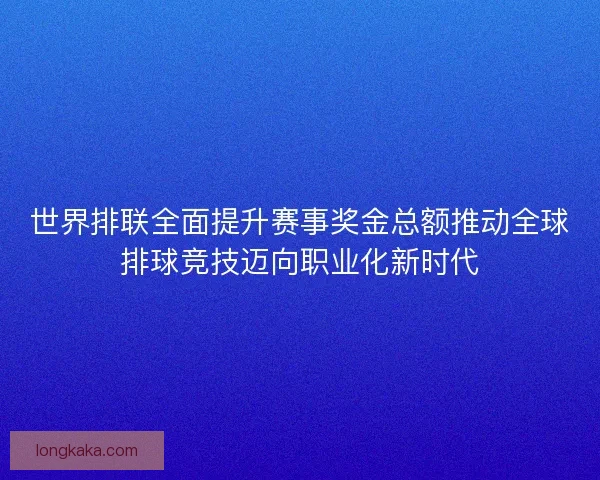 世界排联全面提升赛事奖金总额推动全球排球竞技迈向职业化新时代 世界排联全面提升赛事奖金总额推动全球排球竞技迈向职业化新时代