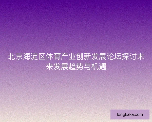 北京海淀区体育产业创新发展论坛探讨未来发展趋势与机遇 北京海淀区体育产业创新发展论坛探讨未来发展趋势与机遇