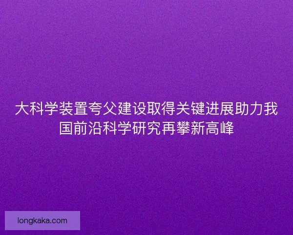 大科学装置夸父建设取得关键进展助力我国前沿科学研究再攀新高峰
