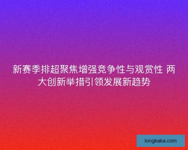 新赛季排超聚焦增强竞争性与观赏性 两大创新举措引领发展新趋势