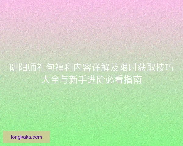 阴阳师礼包福利内容详解及限时获取技巧大全与新手进阶必看指南