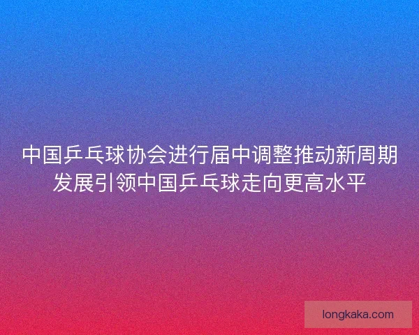 中国乒乓球协会进行届中调整推动新周期发展引领中国乒乓球走向更高水平